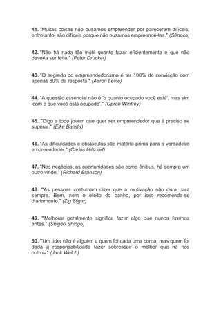 41. "Muitas coisas não ousamos empreender por parecerem difíceis;
entretanto, são difíceis porque não ousamos empreendê-las." (Sêneca)
42. "Não há nada tão inútil quanto fazer eficientemente o que não
deveria ser feito." (Peter Drucker)
43. "O segredo do empreendedorismo é ter 100% de convicção com
apenas 80% da resposta." (Aaron Levie)
44. "A questão essencial não é 'o quanto ocupado você está', mas sim
'com o que você está ocupado'." (Oprah Winfrey)
45. "Digo a todo jovem que quer ser empreendedor que é preciso se
superar." (Eike Batista)
46. "As dificuldades e obstáculos são matéria-prima para o verdadeiro
empreendedor." (Carlos Hilsdorf)
47. "Nos negócios, as oportunidades são como ônibus, há sempre um
outro vindo." (Richard Branson)
48. "As pessoas costumam dizer que a motivação não dura para
sempre. Bem, nem o efeito do banho, por isso recomenda-se
diariamente." (Zig Zilgar)
49. "Melhorar geralmente significa fazer algo que nunca fizemos
antes." (Shigeo Shingo)
50. "Um líder não é alguém a quem foi dada uma coroa, mas quem foi
dada a responsabilidade fazer sobressair o melhor que há nos
outros." (Jack Welch)
 