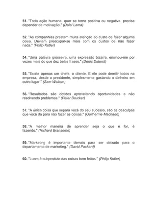 51. "Toda ação humana, quer se torne positiva ou negativa, precisa
depender de motivação." (Dalai Lama)
52. "As companhias prestam muita atenção ao custo de fazer alguma
coisa. Deviam preocupar-se mais com os custos de não fazer
nada." (Philip Kotler)
54. "Uma palavra grosseira, uma expressão bizarra, ensinou-me por
vezes mais do que dez belas frases." (Denis Diderot)
55. "Existe apenas um chefe, o cliente. E ele pode demitir todos na
empresa, desde o presidente, simplesmente gastando o dinheiro em
outro lugar." (Sam Waltom)
56. "Resultados são obtidos aproveitando oportunidades e não
resolvendo problemas." (Peter Drucker)
57. "A única coisa que separa você do seu sucesso, são as desculpas
que você dá para não fazer as coisas." (Guilherme Machado)
58. "A melhor maneira de aprender seja o que é for, é
fazendo." (Richard Bransomn)
59. "Marketing é importante demais para ser deixado para o
departamento de marketing." (David Packard)
60. "Lucro é subproduto das coisas bem feitas." (Philip Kotler)
 