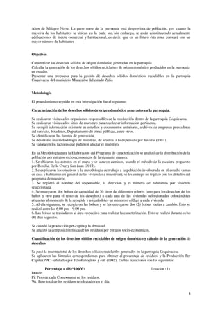 3
Altos de Milagro Norte. La parte norte de la parroquia está desprovista de población, por cuanto la
mayoría de los habitantes se ubican en la parte sur, sin embargo, se están constituyendo actualmente
edificaciones de índole comercial y habitacional, es decir, que en un futuro ésta zona constará con un
mayor número de habitantes
Objetivos
Caracterizar los desechos sólidos de origen doméstico generados en la parroquia.
Calcular la generación de los desechos sólidos reciclables de origen doméstico producidos en la parroquia
en estudio.
Presentar una propuesta para la gestión de desechos sólidos domésticos reciclables en la parroquia
Coquivacoa del municipio Maracaibo del estado Zulia
Metodología
El procedimiento seguido en esta investigación fue el siguiente:
Caracterización de los desechos sólidos de origen doméstico generados en la parroquia.
Se realizaron visitas a los organismos responsables de la recolección dentro de la parroquia Coquivacoa.
Se realizaron visitas a los sitios de muestreo para recolectar información pertinente.
Se recogió información existente en estudios y documentos anteriores, archivos de empresas prestadoras
del servicio, botaderos, Departamento de obras públicas, entre otros.
Se identificaron las fuentes de generación.
Se desarrolló una metodología de muestreo, de acuerdo a lo expresado por Sakurai (1981).
Se valoraron los factores que pudieron afectar el muestreo.
En la Metodología para la Elaboración del Programa de caracterización se analizó de la distribución de la
población por estratos socio-económicos de la siguiente manera:
1. Se ubicaron los estratos en el mapa y se tazaron caminos, usando el método de la escalera propuesto
por Bonilla, De la Cruz y San Juan (2012).
2. Se explicaron los objetivos y la metodología de trabajo a la población involucrada en el estudio (amas
de casa y habitantes en general de las viviendas a muestrear), se les entregó un tríptico con los detalles del
programa de muestreo.
3. Se registró el nombre del responsable, la dirección y el número de habitantes por vivienda
seleccionada.
4. Se entregaron dos bolsas de capacidad de 30 litros de diferentes colores (uno para los desechos de los
baños y otro para el resto de los desechos) a cada una de las viviendas seleccionadas colocándoles
etiquetas al momento de la recogida y asignándoles un número o código a cada vivienda.
5. Al día siguiente, se recogieron las bolsas y se les entregaron dos (2) bolsas vacías a cambio. Esto se
realizó entre las 6:00 pm – 9:00 pm.
6. Las bolsas se trasladaron al área respectiva para realizar la caracterización. Esto se realizó durante ocho
(8) días seguidos.
Se calculó la producción per-cápita y la densidad.
Se analizó la composición física de los residuos por estratos socio-económicos.
Cuantificación de los desechos sólidos reciclables de origen doméstico y cálculo de la generación de
desechos
Se pesó la muestra total de los desechos sólidos reciclables generados en la parroquia Coquivacoa.
Se aplicaron las fórmulas correspondientes para obtener el porcentaje de residuos y la Producción Per
Cápita (PPC) señaladas por Tchobanoglous y col. (1982). Dichas ecuaciones son las siguientes:
Porcentaje = (Pi)*100/Wt Ecuación (1)
Donde:
Pi: Peso de cada Componente en los residuos.
Wt: Peso total de los residuos recolectados en el día.
 
