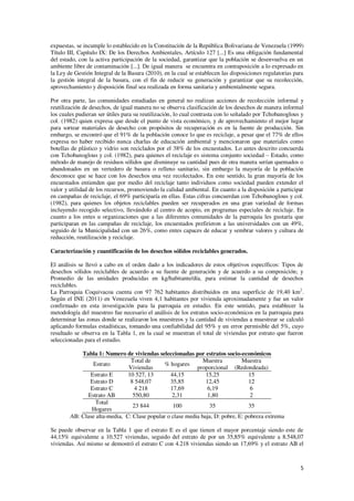 5
expuestas, se incumple lo establecido en la Constitución de la República Bolivariana de Venezuela (1999)
Título III, Capítulo IX: De los Derechos Ambientales, Artículo 127 [...] Es una obligación fundamental
del estado, con la activa participación de la sociedad, garantizar que la población se desenvuelva en un
ambiente libre de contaminación [...]. De igual manera se encuentra en contraposición a lo expresado en
la Ley de Gestión Integral de la Basura (2010), en la cual se establecen las disposiciones regulatorias para
la gestión integral de la basura, con el fin de reducir su generación y garantizar que su recolección,
aprovechamiento y disposición final sea realizada en forma sanitaria y ambientalmente segura.
Por otra parte, las comunidades estudiadas en general no realizan acciones de recolección informal y
reutilización de desechos, de igual manera no se observa clasificación de los desechos de manera informal
los cuales pudieran ser útiles para su reutilización, lo cual contrasta con lo señalado por Tchobanoglous y
col. (1982) quien expresa que desde el punto de vista económico, y de aprovechamiento el mejor lugar
para sortear materiales de desecho con propósitos de recuperación es en la fuente de producción. Sin
embargo, se encontró que el 91% de la población conoce lo que es reciclaje, a pesar que el 77% de ellos
expresa no haber recibido nunca charlas de educación ambiental y mencionaron que materiales como
botellas de plástico y vidrio son reciclados por el 38% de los encuestados. Lo antes descrito concuerda
con Tchobanoglous y col. (1982), para quienes el reciclaje es sistema conjunto sociedad – Estado, como
método de manejo de residuos sólidos que disminuye su cantidad pues de otra manera serían quemados o
abandonados en un vertedero de basura o relleno sanitario, sin embargo la mayoría de la población
desconoce que se hace con los desechos una vez recolectados. En este sentido, la gran mayoría de los
encuestados entienden que por medio del reciclaje tanto individuos como sociedad pueden extender el
valor y utilidad de los recursos, promoviendo la calidad ambiental. En cuanto a la disposición a participar
en campañas de reciclaje, el 69% participaría en ellas. Estas cifras concuerdan con Tchobanoglous y col.
(1982), para quienes los objetos reciclables pueden ser recuperados en una gran variedad de formas
incluyendo recogido selectivo, llevándolo al centro de acopio, en programas especiales de reciclaje. En
cuanto a los entes u organizaciones que a las diferentes comunidades de la parroquia les gustaría que
participaran en las campañas de reciclaje, los encuestados prefirieron a las universidades con un 49%,
seguido de la Municipalidad con un 26%, como entes capaces de educar y sembrar valores y cultura de
reducción, reutilización y reciclaje.
Caracterización y cuantificación de los desechos sólidos reciclables generados.
El análisis se llevó a cabo en el orden dado a los indicadores de estos objetivos específicos: Tipos de
desechos sólidos reciclables de acuerdo a su fuente de generación y de acuerdo a su composición; y
Promedio de las unidades producidas en kg/habitante/día, para estimar la cantidad de desechos
reciclables.
La Parroquia Coquivacoa cuenta con 97 762 habitantes distribuidos en una superficie de 19,40 km2
.
Según el INE (2011) en Venezuela viven 4,1 habitantes por vivienda aproximadamente y fue un valor
confirmado en esta investigación para la parroquia en estudio. En este sentido, para establecer la
metodología del muestreo fue necesario el análisis de los estratos socio-económicos en la parroquia para
determinar las zonas donde se realizaron los muestreos y la cantidad de viviendas a muestrear se calculó
aplicando formulas estadísticas, tomando una confiabilidad del 95% y un error permisible del 5%, cuyo
resultado se observa en la Tabla 1, en la cual se muestran el total de viviendas por estrato que fueron
seleccionadas para el estudio.
Tabla 1: Numero de viviendas seleccionadas por estratos socio-económicos
Estrato
Total de
Viviendas
% hogares
Muestra
proporcional
Muestra
(Redondeada)
Estrato E 10 527, 13 44,15 15,25 15
Estrato D 8 548,07 35,85 12,45 12
Estrato C 4 218 17,69 6,19 6
Estrato AB 550,80 2,31 1,80 2
Total
Hogares
23 844 100 35 35
AB: Clase alta-media, C: Clase popular o clase media baja, D: pobre, E: pobreza extrema
Se puede observar en la Tabla 1 que el estrato E es el que tienen el mayor porcentaje siendo este de
44,15% equivalente a 10.527 viviendas, seguido del estrato de por un 35,85% equivalente a 8.548,07
viviendas. Así mismo se demostró el estrato C con 4.218 viviendas siendo un 17,69% y el estrato AB el
 