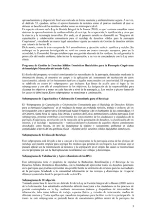 7
aprovechamiento y disposición final sea realizada en forma sanitaria y ambientalmente segura. A su vez,
el Artículo 53, ejusdem, define el aprovechamiento de residuos como el proceso mediante el cual se
obtiene un beneficio de los residuos sólidos, como un todo o parte de él.
Un aspecto relevante en la Ley de Gestión Integral de la Basura (2010), es que la misma considera como
sistemas de aprovechamiento de residuos sólidos, el reciclaje, la recuperación, la reutilización y otros que
la ciencia y la tecnología desarrollen. Por ende, en el presente estudio se desarrolló un “Programa de
capacitación y colaboración comunitaria para el reciclaje de desechos sólidos para la parroquia
Coquivacoa”, vinculando en marco legal venezolano vigente en materia de Gestión de desechos sólidos
con la teoría de las tres R`s.
Dicha teoría, consta de tres conceptos de fácil entendimiento y ejecución: reducir, reutilizar y reciclar. Sin
embargo, en la presente investigación se tomó en cuenta un cuarto concepto: recuperar, pues en la
actualidad, la Comunidad Europea establece que una gestión adecuada de los residuos, la cual garantice la
protección del medio ambiente, debe incluir la recuperación, a su vez en concordancia con la Ley antes
citada.
Programa de Gestión de Desechos Sólidos Domésticos Reciclables para la Parroquia Coquivacoa
del municipio Maracaibo del estado Zulia.
El diseño del programa se realizó considerando las necesidades de la parroquia, detectadas mediante la
observación directa, el muestreo en campo y la aplicación del instrumento de recolección de datos
(cuestionario), además de los basamentos teóricos y legales mencionados con anterioridad. El programa
se subdivide en cuatro (4) subprogramas que incluyen: Las líneas de acción para el logro de los
subprogramas y con ello el cumplimiento de los objetivos; La designación de la responsabilidad para
alcanzar los objetivos y metas en cada función y nivel de la parroquia, y, Los medios y plazos dentro de
los cuales se debe lograr. Estos subprogramas se mencionan a continuación.
Subprograma de Capacitación y Colaboración Comunitaria para el Reciclaje.
El “Subprograma de Capacitación y Colaboración Comunitaria para el Reciclaje de Desechos Sólidos
para la parroquia Coquivacoa” es el resultado de meses de profunda revisión, trabajo y esfuerzo de los
investigadores con el apoyo de la Universidad Rafael Urdaneta y de los habitantes de las comunidades 18
de Octubre, Santa Rosa de Agua, Isla Dorada y caminos del Doral, pertenecientes a dicha parroquia. Este
subprograma, pretende contribuir a incrementar los conocimientos de los ciudadanos y ciudadanas de la
parroquia Coquivacoa, en relación con la reducción de la generación de desechos, la clasificación de los
mismos, y el reciclaje – recuperación – reutilización/aprovechamiento de aquellos objetos comúnmente
desechados como basura, en pro de incrementar la higiene y saneamiento ambiental en dichas
comunidades a través de una gerencia eficaz – eficiente de los desechos sólidos reciclables domésticos.
Subprograma de Técnicas de Reciclaje.
Este subprograma está dirigido a dar a conocer a los integrantes de la parroquia acerca de las técnicas de
reciclaje que pueden emplear para segregar los residuos que generan en sus hogares. Las técnicas que se
pueden aplicar son la minimización de residuos y la segregación en el origen, las cuales se recomiendan
en este programa por ser de fácil aplicación mostrándose sus ventajas y desventajas.
Subprograma de Valorización y Aprovechamiento de los RSU.
Este subprograma tiene el propósito de impulsar la Reducción, Reutilización y el Reciclaje de los
Desechos Sólidos Domésticos Reciclables, con la finalidad de aprovechar todos los desechos generados
en la parroquia que podrían representar una posible fuente de obtención de recursos para las necesidades
de la parroquia, brindando a la comunidad información de las ventajas y desventajas de recuperar
diferentes materiales desde la perspectiva de las tres R`s.
Subprograma de Divulgación.
Tomando como base lo descrito en Artículo 84 de la Ley de Gestión Integral de la Basura (2010) acerca
de la Información: Las autoridades ambientales deberán incorporar a los ciudadanos en los procesos de
gestión contemplados en la ley, mediante mecanismos idóneos y dispositivos de intercambio de
información, tales como talleres de trabajo, espacios físicos y virtuales de información, medios de
difusión masivos y Todos aquéllos que consideren importantes para facilitar la efectiva participación. A
través de este subprograma se pretende hacer de conocimiento público dentro de la parroquia las
 