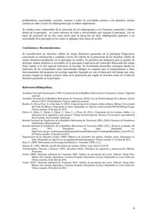 8
problemáticas, necesidades, acciones, mejoras y todas las actividades entorno a los desechos, incluso
comunicar sobre el resto de subprogramas que se deben implementar.
Se nombra como responsables de la ejecución de los subprogramas a los Consejos comunales y líderes
dentro de la parroquia, así como emisoras de radio y universidades que integren la parroquia con un
lapso de ejecución de un año como inicio para la ejecución de otros subprogramas ajustados a las
necesidades de la parroquia en los cuales se apliquen otras líneas de acción.
Conclusiones y Recomendaciones.
Se caracterizaron los desechos sólidos de origen doméstico generados en la parroquia Coquivacoa,
conociendo su clasificación y cantidad a través del cálculo de la generación de los desechos sólidos de
origen doméstico producidos en la parroquia en estudio. Se presentó una propuesta para la gestión de
desechos sólidos domésticos reciclables en la parroquia Coquivacoa del municipio Maracaibo del estado
Zulia, donde se le diò especial relevancia al reciclaje. Se recomienda desarrollar estrategias donde los
habitantes de las comunidades antes mencionadas trabajen en conjunto para el mantenimiento y buen
funcionamiento del programa de reciclaje sugerido, logrando así con el transcurrir del tiempo que estas
acciones tengan un impacto positivo tanto en la generación per–cápita de desechos como en el total de
desechos generados en la parroquia.
Referencias Bibliográficas.
Asamblea Nacional Constituyente (1999). Constitución de la República Bolivariana de Venezuela. Caracas: Imprenta
nacional.
Asamblea Nacional de la República Bolivariana de Venezuela (2010). Ley de Gestión Integral de la Basura. Gaceta
oficial nº 6.017. Extraordinario. Caracas: Imprenta nacional.
Bonilla, D., De La Cruz, A. y San Juan, S. (2012). Caracterización de residuos sólidos urbanos. México: Universidad
del Valle de México. Documento en línea. Disponible en: http://es.scribd.com/doc/98336520/Expo-Fraga.
Última consulta: 10 de julio de 2012.
Gálviz, E., Mora, F., Pernía, J., Olaya, J., Arias, L. y Flores, R. (2011). Tratamiento de los residuos sólidos y la
aplicación de la ingeniería a este proceso. Trabajo de Investigación. Instituto Universitario Agroindustrial
San Cristóbal. San Cristóbal, Venezuela.
Instituto Nacional de Estadísticas de la República Bolivariana de Venezuela (INE) (2008). Gerencia de Estadísticas
Ambientales. Mimeografiado.
Instituto Nacional de Estadísticas de la República Bolivariana de Venezuela (INE) (2011). Primeros resultados del
censo 2011. Documento en línea. Disponible en:
http://www.ine.gov.ve/documentos/Demografia/CensodePoblacionyVivienda/ppt/Resultados_Censo2011.p
df Última consulta: 10 de julio de 2012
Organización de las Naciones Unidas (2000). Objetivos de desarrollo del milenio. Ginebra, Suiza. Documento en
línea. Disponible en: http://www.un.org/spanish/millenniumgoals/. Última consulta: 27 de abril de 2012.
Ruiz, C. (2000). Instrumentos de Investigación Educativa. Venezuela: CIDG, C.A.
Sakurai, K. (1981). Método sencillo del análisis de residuos sólidos. Lima, Perú: C.E.P.I.S.
Tchobanoglous, Theissen y Eliassen (1982). Desechos sólidos. Principios de ingeniería y administración. Mérida,
Venezuela.
Vitalis (2009). Situación ambiental de Venezuela 2009. Análisis de percepción del sector. Editores: Diego Díaz
Martín, José Antonio Apostólico y Yazenia Frontado. Documento en línea. Disponible en: www.vitalis.net.
Última consulta: 26 de abril de 2012.
Vitalis (2010). Situación ambiental de Venezuela 2010. Análisis de percepción del sector. Editores: Diego Díaz
Martín, José Antonio Apostólico y Yazenia Frontado. Documento en línea. Disponible en: www.vitalis.net.
Última consulta: 26 de abril de 2012.
 