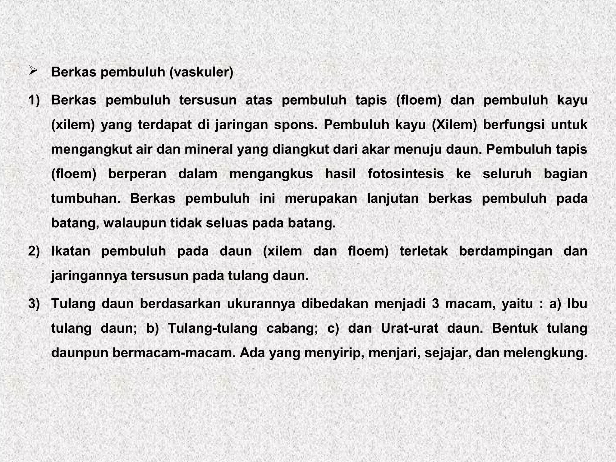  Berkas pembuluh (vaskuler)
1) Berkas pembuluh tersusun atas pembuluh tapis (floem) dan pembuluh kayu
(xilem) yang terdapat di jaringan spons. Pembuluh kayu (Xilem) berfungsi untuk
mengangkut air dan mineral yang diangkut dari akar menuju daun. Pembuluh tapis
(floem) berperan dalam mengangkus hasil fotosintesis ke seluruh bagian
tumbuhan. Berkas pembuluh ini merupakan lanjutan berkas pembuluh pada
batang, walaupun tidak seluas pada batang.
2) Ikatan pembuluh pada daun (xilem dan floem) terletak berdampingan dan
jaringannya tersusun pada tulang daun.
3) Tulang daun berdasarkan ukurannya dibedakan menjadi 3 macam, yaitu : a) Ibu
tulang daun; b) Tulang-tulang cabang; c) dan Urat-urat daun. Bentuk tulang
daunpun bermacam-macam. Ada yang menyirip, menjari, sejajar, dan melengkung.
 
