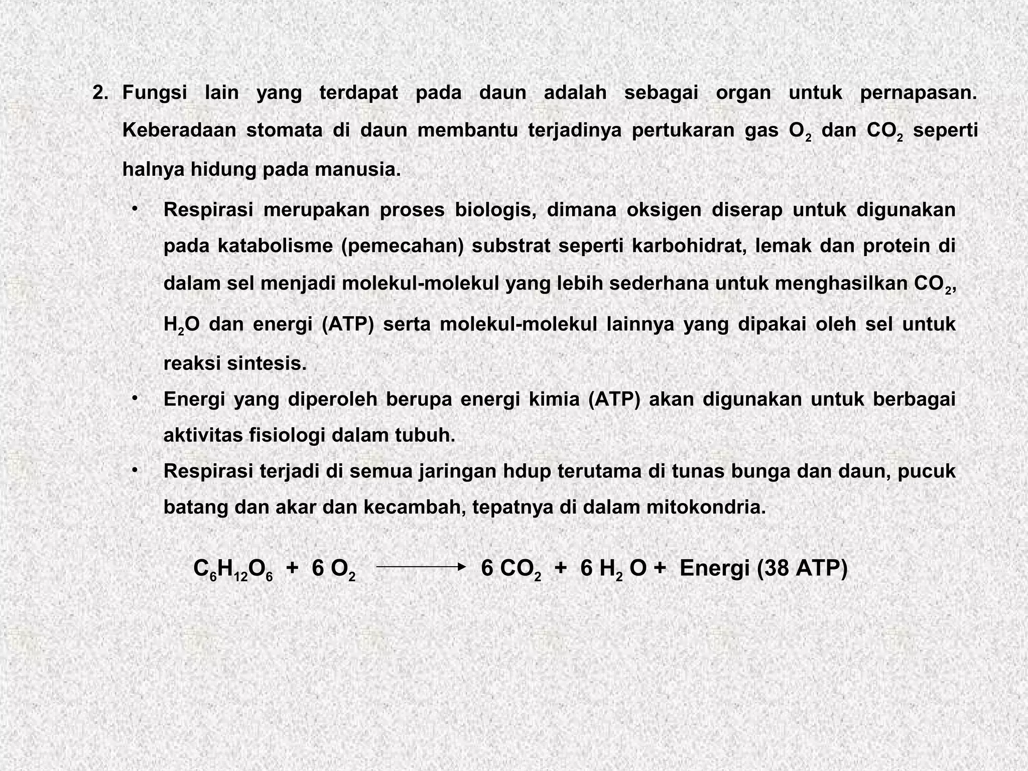 2. Fungsi lain yang terdapat pada daun adalah sebagai organ untuk pernapasan.
Keberadaan stomata di daun membantu terjadinya pertukaran gas O2 dan CO2 seperti
halnya hidung pada manusia.
• Respirasi merupakan proses biologis, dimana oksigen diserap untuk digunakan
pada katabolisme (pemecahan) substrat seperti karbohidrat, lemak dan protein di
dalam sel menjadi molekul-molekul yang lebih sederhana untuk menghasilkan CO2,
H2O dan energi (ATP) serta molekul-molekul lainnya yang dipakai oleh sel untuk
reaksi sintesis.
• Energi yang diperoleh berupa energi kimia (ATP) akan digunakan untuk berbagai
aktivitas fisiologi dalam tubuh.
• Respirasi terjadi di semua jaringan hdup terutama di tunas bunga dan daun, pucuk
batang dan akar dan kecambah, tepatnya di dalam mitokondria.
C6H12O6 + 6 O2 6 CO2 + 6 H2 O + Energi (38 ATP)
 