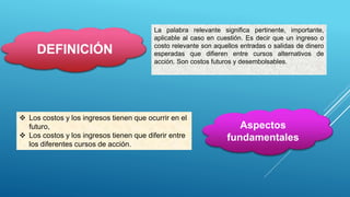 DEFINICIÓN
La palabra relevante significa pertinente, importante,
aplicable al caso en cuestión. Es decir que un ingreso o
costo relevante son aquellos entradas o salidas de dinero
esperadas que difieren entre cursos alternativos de
acción. Son costos futuros y desembolsables.
Aspectos
fundamentales
 Los costos y los ingresos tienen que ocurrir en el
futuro,
 Los costos y los ingresos tienen que diferir entre
los diferentes cursos de acción.
 