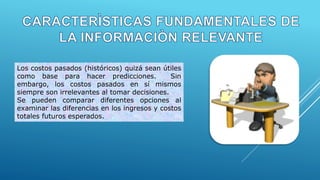 Los costos pasados (históricos) quizá sean útiles
como base para hacer predicciones. Sin
embargo, los costos pasados en sí mismos
siempre son irrelevantes al tomar decisiones.
Se pueden comparar diferentes opciones al
examinar las diferencias en los ingresos y costos
totales futuros esperados.
 