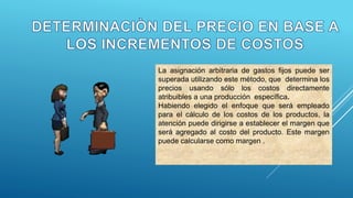 La asignación arbitraria de gastos fijos puede ser
superada utilizando este método, que determina los
precios usando sólo los costos directamente
atribuibles a una producción específica.
Habiendo elegido el enfoque que será empleado
para el cálculo de los costos de los productos, la
atención puede dirigirse a establecer el margen que
será agregado al costo del producto. Este margen
puede calcularse como margen .
 