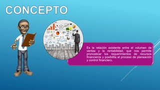Es la relación existente entre el volumen de
ventas y la rentabilidad, que nos permite
pronosticar los requerimientos de recursos
financieros y posibilita el proceso de planeación
y control financiero.
 