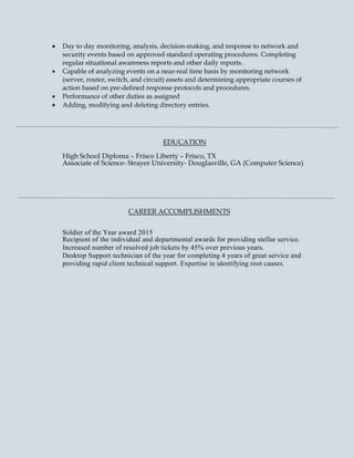 • Day to day monitoring, analysis, decision-making, and response to network and
security events based on approved standard operating procedures. Completing
regular situational awareness reports and other daily reports.
• Capable of analyzing events on a near-real time basis by monitoring network
(server, router, switch, and circuit) assets and determining appropriate courses of
action based on pre-defined response protocols and procedures.
• Performance of other duties as assigned
• Adding, modifying and deleting directory entries.
EDUCATION
High School Diploma – Frisco Liberty – Frisco, TX
Associate of Science- Strayer University- Douglasville, GA (Computer Science)
CAREER ACCOMPLISHMENTS
Soldier of the Year award 2015
Recipient of the individual and departmental awards for providing stellar service.
Increased number of resolved job tickets by 45% over previous years.
Desktop Support technician of the year for completing 4 years of great service and
providing rapid client technical support. Expertise in identifying root causes.
 