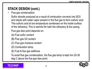 TECHNIP
FIRED HEATER DESIGN
10
STACK DESIGN (cont.)
• Flue gas condensation:
Sulfur dioxide produced as a result of combustion converts into SO3
and reacts with water vapor present in the flue gas to form sulfuric acid.
This sulfuric acid at low temperature condenses on the inside surface
of the refractory. This is harmful for both the refractory & the casing.
Flue gas dew point depends on:
(A) Fuel sulfur content
(B) Flue gas O2 content
(C) Flue gas moisture content
(D) Combustion temp
(E) Fuel & flue gas additives
To avoid flue gas condensation, the flue gas temp is kept min 20-30
deg C above the flue gas dew point.
 