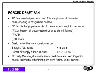TECHNIP
FIRED HEATER DESIGN
11
FORCED DRAFT FAN
• FD fans are designed with min 15 % margin over air flow rate
corresponding to design heat release.
• FD fan discharge pressure should be capable enough to over come:
(A)Combustion air duct pressure loss ( straight & fittings )
(B)APH
(C)Burners
• Design velocities in combustion air duct:
Straight, Tee, Turns ~15 M / S
Burner air supply & Plenum duct 7.5 - 10.5 M / S
• Normally Centrifugal fan with fixed speed drive are used. Capacity
control is done by either Inlet guide vans / Inlet / Outlet damper.
 