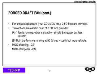 TECHNIP
FIRED HEATER DESIGN
12
FORCED DRAFT FAN (cont.)
• For critical applications ( viz. CDU/VDU etc.) 2 FD fans are provided.
• Two options are used in case of 2 FD fans provided:
(A) 1 fan is running, other is standby - simple & cheaper but less
reliable.
(B) Both the fans are running at 50 % load - costly but more reliable.
• MOC of casing - CS
MOC of Impeller - CS
 