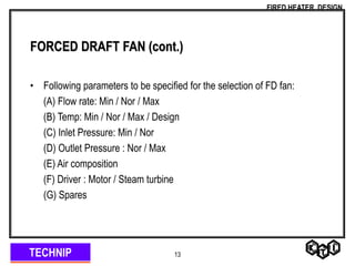 TECHNIP
FIRED HEATER DESIGN
13
FORCED DRAFT FAN (cont.)
• Following parameters to be specified for the selection of FD fan:
(A) Flow rate: Min / Nor / Max
(B) Temp: Min / Nor / Max / Design
(C) Inlet Pressure: Min / Nor
(D) Outlet Pressure : Nor / Max
(E) Air composition
(F) Driver : Motor / Steam turbine
(G) Spares
 
