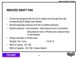 TECHNIP
FIRED HEATER DESIGN
14
INDUCED DRAFT FAN
• ID fans are designed with min 20 % margin over flue gas flow rate
corresponding to design heat release.
• Normal discharge pressure of ID fan is ambient pressure.
• Suction pressure = arch pressure - total pressure loss in convection -
total pressure loss in off take duct- pressure drop
in inlet damper.
• Design velocities in off take duct:
Straight, Tee, Turns ~12 M / S
• MOC of casing - CS / SS
MOC of Impeller - CS / SS / Corten Steel A
 