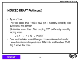 TECHNIP
FIRED HEATER DESIGN
15
INDUCED DRAFT FAN (cont.)
• Types of drive:
( A) Fixed speed drive (1000 or 1500 rpm ) - Capacity control by Inlet
guide vans/ Inlet damper
(B) Variable speed drive ( Fluid coupling, VFD ) - Capacity control by
varying speed.
Q  n , H  n2 , P  n3
• Care must be taken to avoid flue gas condensation on the Impeller.
Hence the minimum temperature at ID fan inlet shall be about 25-30
deg C above dew point.
 