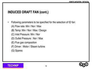 TECHNIP
FIRED HEATER DESIGN
16
INDUCED DRAFT FAN (cont.)
• Following parameters to be specified for the selection of ID fan:
(A) Flow rate: Min / Nor / Max
(B) Temp: Min / Nor / Max / Design
(C) Inlet Pressure: Min / Nor
(D) Outlet Pressure : Nor / Max
(E) Flue gas composition
(F) Driver : Motor / Steam turbine
(G) Spares
 