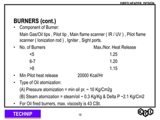 TECHNIP
FIRED HEATER DESIGN
18
BURNERS (cont.)
• Component of Burner:
Main Gas/Oil tips , Pilot tip , Main flame scanner ( IR / UV ) , Pilot flame
scanner ( Ionization rod ) , Igniter , Sight ports.
• No. of Burners Max./Nor. Heat Release
<5 1.25
6-7 1.20
>8 1.15
• Min Pilot heat release 20000 Kcal/Hr
• Type of Oil atomization:
(A) Pressure atomization = min oil pr. ~ 10 Kg/Cm2g
(B) Steam atomization = steam/oil ~ 0.3 Kg/Kg & Delta P ~2.1 Kg/Cm2
• For Oil fired burners, max. viscosity is 43 CSt.
 