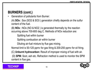 TECHNIP
FIRED HEATER DESIGN
19
BURNERS (cont.)
• Generation of pollutants from Burner:
(A) SOx : Sox (SO2 & SO3 ) generation chiefly depends on the sulfur
content of the fuel.
(B) NOx : NOx (NO & NO2 ) is generated thermally by the reaction
occurring above 700-800 deg C. Methods of NOx reduction are:
Splitting fuel within burner
Splitting combustion air within burner
Diluting air-fuel mixture by flue gas mixing.
Normal limit is 50-125 ppmv for gas firing & 200-250 ppmv for oil firing.
(C) Unburnt hydrocarbon: Result of improper mixing of fuel with air.
(D) SPM: Soot, ash etc. Refraction method is used to monitor the SPM
content in flue gas.
 