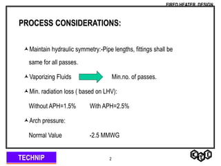 TECHNIP
FIRED HEATER DESIGN
2
PROCESS CONSIDERATIONS:
Maintain hydraulic symmetry:-Pipe lengths, fittings shall be
same for all passes.
Vaporizing Fluids Min.no. of passes.
Min. radiation loss ( based on LHV):
Without APH=1.5% With APH=2.5%
Arch pressure:
Normal Value -2.5 MMWG
 
