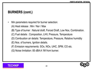 TECHNIP
FIRED HEATER DESIGN
20
BURNERS (cont.)
• Min parameters required for burner selection:
(A) Heat release : Min / Nor / Max
(B) Type of burner : Natural draft, Forced Draft, Low Nox, Combination.
(C) Fuel details : Composition, LHV, Pressure, Temperature
(D) Combustion air details: Temperature, Pressure, Relative humidity
(E) Nos. of burners, Ignition details.
(F) Emission requirements: SOx, NOx, UHC, SPM, CO etc.
(G) Noise limitation: 85 dBAA 1M from burner.
 