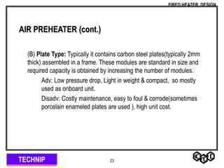 TECHNIP
FIRED HEATER DESIGN
23
AIR PREHEATER (cont.)
(B) Plate Type: Typically it contains carbon steel plates(typically 2mm
thick) assembled in a frame. These modules are standard in size and
required capacity is obtained by increasing the number of modules.
Adv: Low pressure drop, Light in weight & compact, so mostly
used as onboard unit.
Disadv: Costly maintenance, easy to foul & corrode(sometimes
porcelain enameled plates are used ), high unit cost.
 