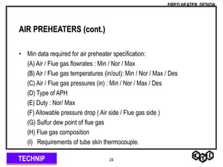 TECHNIP
FIRED HEATER DESIGN
24
AIR PREHEATERS (cont.)
• Min data required for air preheater specification:
(A) Air / Flue gas flowrates : Min / Nor / Max
(B) Air / Flue gas temperatures (in/out): Min / Nor / Max / Des
(C) Air / Flue gas pressures (in) : Min / Nor / Max / Des
(D) Type of APH
(E) Duty : Nor/ Max
(F) Allowable pressure drop ( Air side / Flue gas side )
(G) Sulfur dew point of flue gas
(H) Flue gas composition
(I) Requirements of tube skin thermocouple.
 