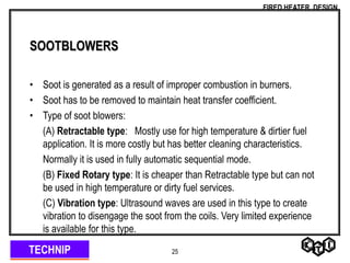 TECHNIP
FIRED HEATER DESIGN
25
SOOTBLOWERS
• Soot is generated as a result of improper combustion in burners.
• Soot has to be removed to maintain heat transfer coefficient.
• Type of soot blowers:
(A) Retractable type: Mostly use for high temperature & dirtier fuel
application. It is more costly but has better cleaning characteristics.
Normally it is used in fully automatic sequential mode.
(B) Fixed Rotary type: It is cheaper than Retractable type but can not
be used in high temperature or dirty fuel services.
(C) Vibration type: Ultrasound waves are used in this type to create
vibration to disengage the soot from the coils. Very limited experience
is available for this type.
 