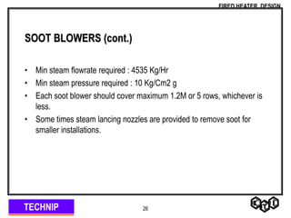TECHNIP
FIRED HEATER DESIGN
26
SOOT BLOWERS (cont.)
• Min steam flowrate required : 4535 Kg/Hr
• Min steam pressure required : 10 Kg/Cm2 g
• Each soot blower should cover maximum 1.2M or 5 rows, whichever is
less.
• Some times steam lancing nozzles are provided to remove soot for
smaller installations.
 