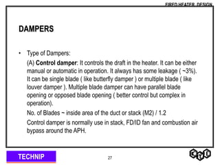 TECHNIP
FIRED HEATER DESIGN
27
DAMPERS
• Type of Dampers:
(A) Control damper: It controls the draft in the heater. It can be either
manual or automatic in operation. It always has some leakage ( ~3%).
It can be single blade ( like butterfly damper ) or multiple blade ( like
louver damper ). Multiple blade damper can have parallel blade
opening or opposed blade opening ( better control but complex in
operation).
No. of Blades ~ inside area of the duct or stack (M2) / 1.2
Control damper is normally use in stack, FD/ID fan and combustion air
bypass around the APH.
 