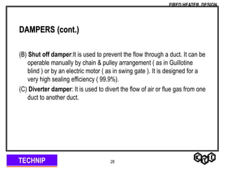 TECHNIP
FIRED HEATER DESIGN
28
DAMPERS (cont.)
(B) Shut off damper:It is used to prevent the flow through a duct. It can be
operable manually by chain & pulley arrangement ( as in Guillotine
blind ) or by an electric motor ( as in swing gate ). It is designed for a
very high sealing efficiency ( 99.9%).
(C) Diverter damper: It is used to divert the flow of air or flue gas from one
duct to another duct.
 