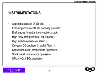 TECHNIP
FIRED HEATER DESIGN
29
INSTRUMENTATIONS
• Applicable code is OISD 111.
• Following instruments are normally provided:
Draft gauge for radiant, convection, stack.
High / low arch pressure ( trip / alarm ).
High arch temperature ( alarm ).
Oxygen / CO analyzer in arch ( Alarm ).
Convection outlet temperature / pressure.
Stack outlet temperature / pressure.
SPM / NOx / SOx analyzers.
 