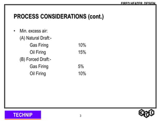 TECHNIP
FIRED HEATER DESIGN
3
PROCESS CONSIDERATIONS (cont.)
• Min. excess air:
(A) Natural Draft:-
Gas Firing 10%
Oil Firing 15%
(B) Forced Draft:-
Gas Firing 5%
Oil Firing 10%
 