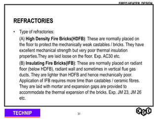 TECHNIP
FIRED HEATER DESIGN
31
REFRACTORIES
• Type of refractories:
(A) High Density Fire Bricks(HDFB): These are normally placed on
the floor to protect the mechanically weak castables / bricks. They have
excellent mechanical strength but very poor thermal insulation
properties.They are laid loose on the floor. Exp. AC30 etc.
(B) Insulating Fire Bricks(IFB): These are normally placed on radiant
floor (below HDFB), radiant wall and sometimes in vertical flue gas
ducts. They are lighter than HDFB and hence mechanically poor.
Application of IFB requires more time than castables / ceramic fibres.
They are laid with mortar and expansion gaps are provided to
accommodate the thermal expansion of the bricks. Exp. JM 23, JM 26
etc.
 