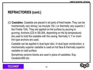TECHNIP
FIRED HEATER DESIGN
32
REFRACTORIES (cont.)
(C) Castables: Castable are placed in all parts of fired heater. They can be
mechanically very strong ( as Insulyte 15Li ) or thermally very superior (
like Firelite 124). They are applied on the surface by pouring or
gunning. Anchors (CS or SS-304, depending on the tip temperature)
are used to hold the castable with the casing. Normally V, Y or chain
link type anchors are used.
Castable can be applied in dual layer also. In dual layer construction, a
mechanically superior castable is used on hot face & thermally superior
castable on cold surface.
Sometimes ceramic blocks are used in place of castables. Exp.
Cerablok-800 etc.
 