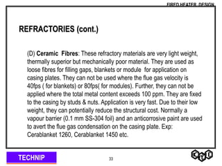 TECHNIP
FIRED HEATER DESIGN
33
REFRACTORIES (cont.)
(D) Ceramic Fibres: These refractory materials are very light weight,
thermally superior but mechanically poor material. They are used as
loose fibres for filling gaps, blankets or module for application on
casing plates. They can not be used where the flue gas velocity is
40fps ( for blankets) or 80fps( for modules). Further, they can not be
applied where the total metal content exceeds 100 ppm. They are fixed
to the casing by studs & nuts. Application is very fast. Due to their low
weight, they can potentially reduce the structural cost. Normally a
vapour barrier (0.1 mm SS-304 foil) and an anticorrosive paint are used
to avert the flue gas condensation on the casing plate. Exp:
Cerablanket 1260, Cerablanket 1450 etc.
 
