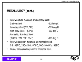 TECHNIP
FIRED HEATER DESIGN
35
METALLURGY (cont.)
• Following tube materials are normally used:
Carbon Steel - 525 deg C
Low alloy steel (P11,P22) - 525 deg C
High alloy steel ( P5, P9) -600 deg C
Austenitic Stainless Steel
( SS304 / 310 / 321 / 347) -820 deg C
• Following support materials are normally used:
CS : 427oC, 25Cr-20Ni : 871oC, 50Cr-50Ni-Cb : 982oC
• Heater casing is always made of carbon steel.
 