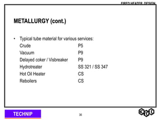 TECHNIP
FIRED HEATER DESIGN
36
METALLURGY (cont.)
• Typical tube material for various services:
Crude P5
Vacuum P9
Delayed coker / Visbreaker P9
Hydrotreater SS 321 / SS 347
Hot Oil Heater CS
Reboilers CS
 