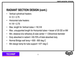 TECHNIP
FIRED HEATER DESIGN
5
RADIANT SECTION DESIGN (cont.)
• Vertical cylindrical heaters:
H / D < 2.75
• Horizontal tube heaters:
H / W < 2.75
• Max. length for Vertical tubes = 18.3 M
• Max. unsupported length for Horizontal tubes = lesser of 35 OD or 6M
• Min. distance b/w refractory & tube center = 1.5Xnominal diameter
• Duty absorbed in radiant = 60-70% of total absorbed duty
• Normal Bridge wall temp = 600 - 800 deg C
• Min design temp for tube support = 871 deg C
 