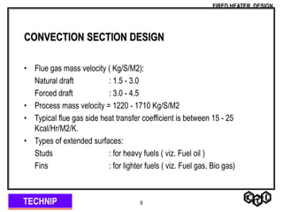 TECHNIP
FIRED HEATER DESIGN
6
CONVECTION SECTION DESIGN
• Flue gas mass velocity ( Kg/S/M2):
Natural draft : 1.5 - 3.0
Forced draft : 3.0 - 4.5
• Process mass velocity = 1220 - 1710 Kg/S/M2
• Typical flue gas side heat transfer coefficient is between 15 - 25
Kcal/Hr/M2/K.
• Types of extended surfaces:
Studs : for heavy fuels ( viz. Fuel oil )
Fins : for lighter fuels ( viz. Fuel gas, Bio gas)
 