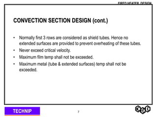 TECHNIP
FIRED HEATER DESIGN
7
CONVECTION SECTION DESIGN (cont.)
• Normally first 3 rows are considered as shield tubes. Hence no
extended surfaces are provided to prevent overheating of these tubes.
• Never exceed critical velocity.
• Maximum film temp shall not be exceeded.
• Maximum metal (tube & extended surfaces) temp shall not be
exceeded.
 