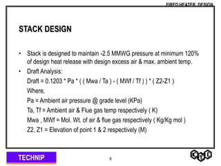 TECHNIP
FIRED HEATER DESIGN
8
STACK DESIGN
• Stack is designed to maintain -2.5 MMWG pressure at minimum 120%
of design heat release with design excess air & max. ambient temp.
• Draft Analysis:
Draft = 0.1203 * Pa * ( ( Mwa / Ta ) - ( MWf / Tf ) ) * ( Z2-Z1 )
Where,
Pa = Ambient air pressure @ grade level (KPa)
Ta, Tf = Ambient air & Flue gas temp respectively ( K)
Mwa , MWf = Mol. Wt. of air & flue gas respectively ( Kg/Kg mol )
Z2, Z1 = Elevation of point 1 & 2 respectively (M)
 
