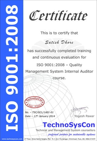 TechnoSysCon
Technical and Management System counsellors
. . . . preferred partner for sustainable systems
2nd Floor, Shree Nathji Heights, Plot 72, C.D.C. Purnanagar, Chinchwad, Pune, MH, INDIA 411019
Yogesh Pawar
Certificate
www.technosyscon.com
This is to certify that
Satish Dhore
has successfully completed training
and continuous evaluation for
ISO 9001:2008 – Quality
Management System Internal Auditor
course.
No. – TSC/GCL/1401-01
Date – 17th January 2014
 