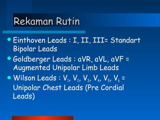 Rekaman RutinRekaman Rutin
Einthoven Leads : I, II, III= Standart
Bipolar Leads
Goldberger Leads : aVR, aVL, aVF =
Augmented Unipolar Limb Leads
Wilson Leads : V1, V2, V3, V4, V5, V6 =
Unipolar Chest Leads (Pre Cordial
Leads)
 