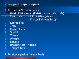 Yang perlu dipersiapkanYang perlu dipersiapkan
A. Persiapan Alat dan Bahan
1. Mesin EKG + kabel (listrik, ground, elctrode)
2. Elektrode : - Ektremitas (Klem)
- Precordial (penghisap)
1. Kertas EKG
2. Jelly
3. Kapas alkohol
4. Spidol
5. Tissue
6. Sketsel
7. Bengkok
8. Dressing car + taplak
9. Tempat tidur
B. Persiapan pasien (Komunikasi)
 