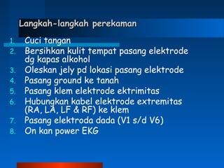 Langkah-langkah perekamanLangkah-langkah perekaman
1. Cuci tangan
2. Bersihkan kulit tempat pasang elektrode
dg kapas alkohol
3. Oleskan jely pd lokasi pasang elektrode
4. Pasang ground ke tanah
5. Pasang klem elektrode ektrimitas
6. Hubungkan kabel elektrode extremitas
(RA, LA, LF & RF) ke klem
7. Pasang elektroda dada (V1 s/d V6)
8. On kan power EKG
 