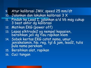 9. Atur kalibrasi JMV, speed 25 mm/dt
10. Jalankan dan lakukan kalibrasi 3 X
11. Pindah ke Lead I, jalankan s/d V6 msg cukup
3 beat akhir dg kalibrasi
12. Matikan EKG (power off)
13. Lepas elktrode2 yg nempel kepasien,
bersihkan jeli dg tisu rapikan klem
14. Sobek kertas EKG catat nama, umur,
jeniskelamin, No. reg, tgl & jam, lead2, tulis
pula nama perekam
15. Bersihkan alat, rapikan
16. Cuci tangan
 