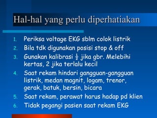 Hal-hal yang perlu diperhatiakanHal-hal yang perlu diperhatiakan
1. Periksa voltage EKG sblm colok listrik
2. Bila tdk digunakan posisi stop & off
3. Gunakan kalibrasi ½ jika gbr. Melebihi
kertas, 2 jika terlalu kecil
4. Saat rekam hindari gangguan-gangguan
listrik, medan magnit, logam, trenor,
gerak, batuk, bersin, bicara
5. Saat rekam, perawat harus hadap pd klien
6. Tidak pegangi pasien saat rekam EKG
 