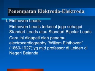 Penempatan Elektroda-ElektrodaPenempatan Elektroda-Elektroda
I. Einthoven Leads
Einthoven Leads terkenal juga sebagai
Standart Leads atau Standart Bipolar Leads
Cara ini didapati oleh penemu
electrocardiography “Willem Einthoven”
(1860-1927) yg mjd professor di Leiden di
Negeri Belanda
 
