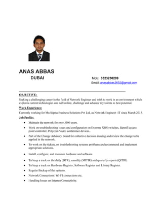 ANAS ABBAS
DUBAI Mob: 0523230209
Email: anasabbas3692@gmail.com
_________________________________________________________________________
OBJECTIVE:
Seeking a challenging career in the field of Network Engineer and wish to work in an environment which
explores current technologies and will utilize, challenge and advance my talents to best potential.
Work Experience:
Currently working for Mu Sigma Business Solutions Pvt Ltd, as Network Engineer -IT since March 2015.
Job Profile:
 Maintain the network for over 3500 users.
 Work on troubleshooting issues and configuration on Extreme XOS switches, Identifi access
point controller, Polycom Video conference devices..
 Part of the Change Advisory Board for collective decision making and review the change to be
applied in the network.
 To work on the tickets, on troubleshooting systems problems and recommend and implement
appropriate solutions.
 Install, configure, and maintain hardware and software.
 To keep a track on the daily (DTR), monthly (MITIR) and quarterly reports (QITIR).
 To keep a track on Hardware Register, Software Register and Library Register.
 Regular Backup of the systems.
 Network Connections: WI-FI connections etc.
 Handling Issues on Internet Connectivity.
 