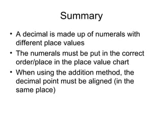 Summary A decimal is made up of numerals with different place values The numerals must be put in the correct order/place in the place value chart When using the addition method, the decimal point must be aligned (in the same place) 